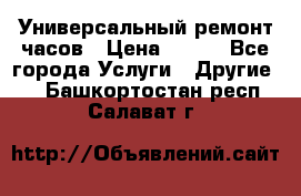 Универсальный ремонт часов › Цена ­ 100 - Все города Услуги » Другие   . Башкортостан респ.,Салават г.